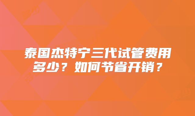 泰国杰特宁三代试管费用多少？如何节省开销？