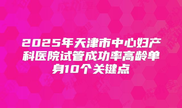 2025年天津市中心妇产科医院试管成功率高龄单身10个关键点