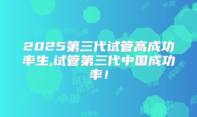 2025第三代试管高成功率生,试管第三代中国成功率！