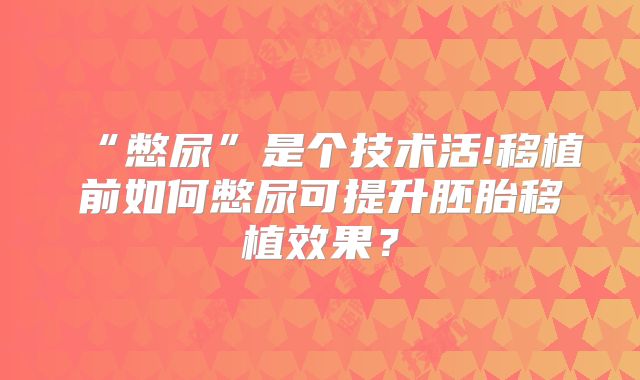 “憋尿”是个技术活!移植前如何憋尿可提升胚胎移植效果？