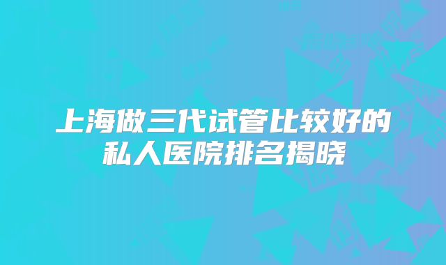 上海做三代试管比较好的私人医院排名揭晓