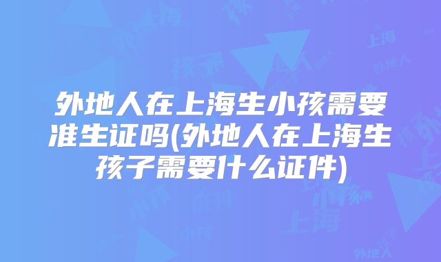 外地人在上海生小孩需要准生证吗(外地人在上海生孩子需要什么证件)