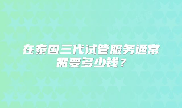 在泰国三代试管服务通常需要多少钱？