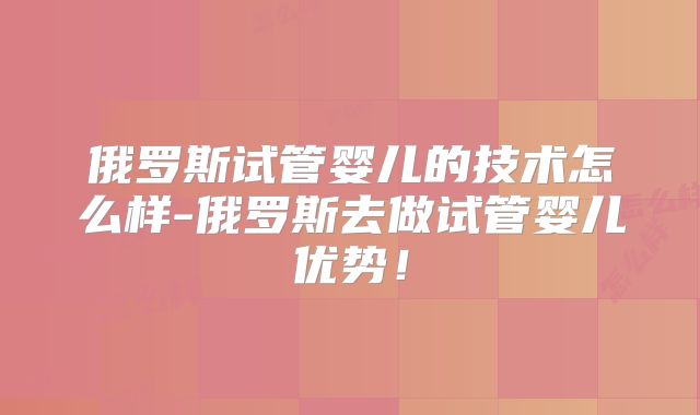 俄罗斯试管婴儿的技术怎么样-俄罗斯去做试管婴儿优势！