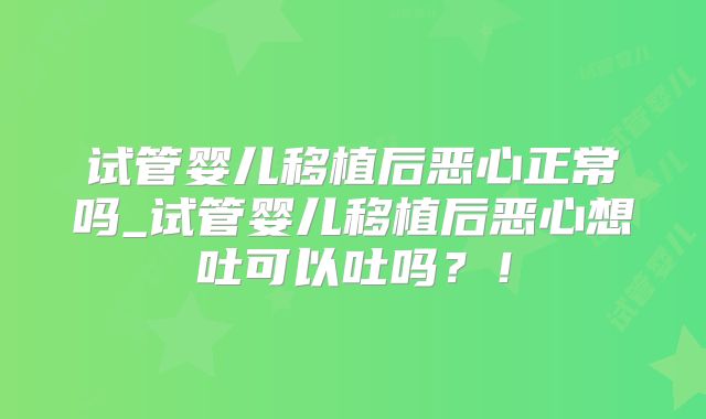 试管婴儿移植后恶心正常吗_试管婴儿移植后恶心想吐可以吐吗?!