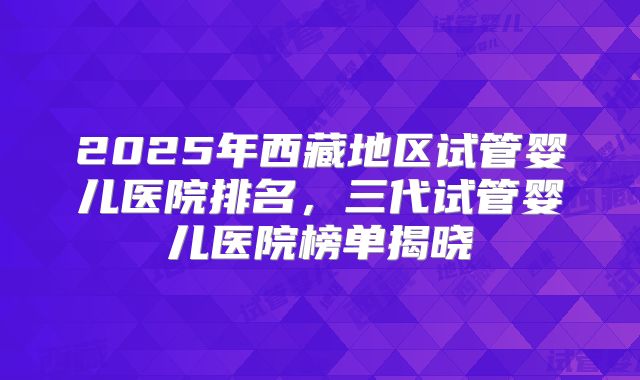 2025年西藏地区试管婴儿医院排名，三代试管婴儿医院榜单揭晓