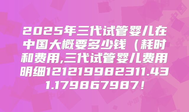 2025年三代试管婴儿在中国大概要多少钱（耗时和费用,三代试管婴儿费用明细121219982311.431.179867987！