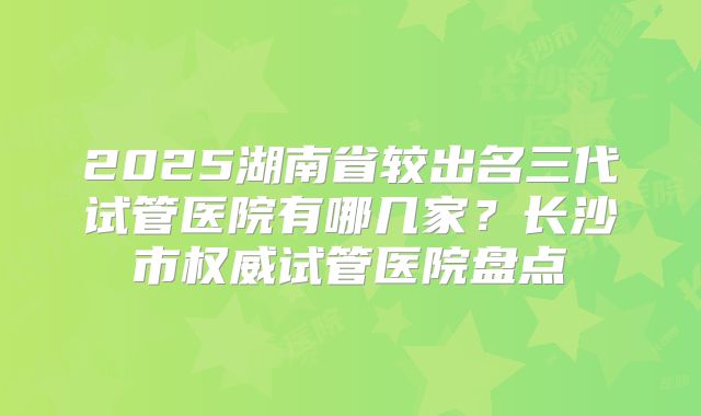 2025湖南省较出名三代试管医院有哪几家?长沙市权威试管医院盘点