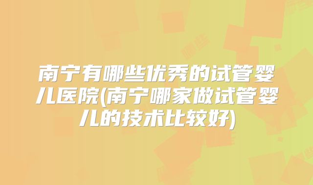 南宁有哪些优秀的试管婴儿医院(南宁哪家做试管婴儿的技术比较好)
