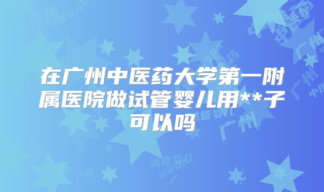 在广州中医药大学第一附属医院做试管婴儿用**子可以吗