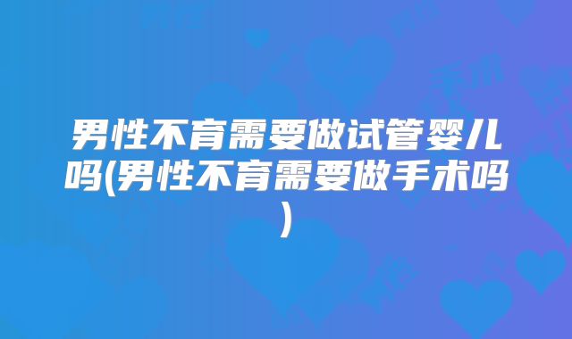 男性不育需要做试管婴儿吗(男性不育需要做手术吗)