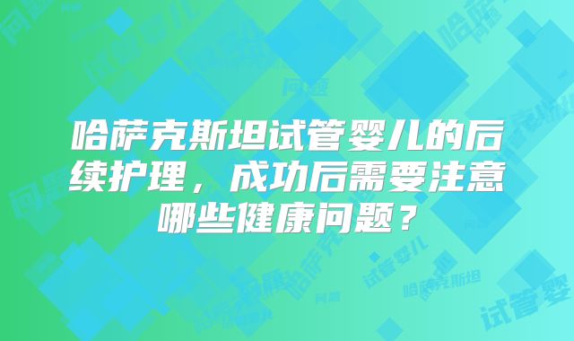 哈萨克斯坦试管婴儿的后续护理，成功后需要注意哪些健康问题？