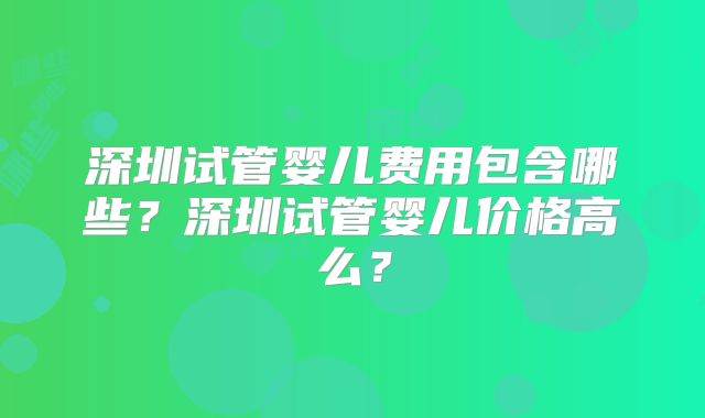 深圳试管婴儿费用包含哪些？深圳试管婴儿价格高么？