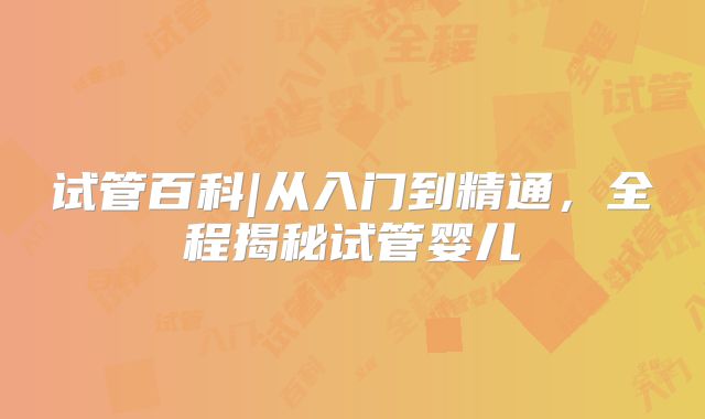试管百科|从入门到精通，全程揭秘试管婴儿