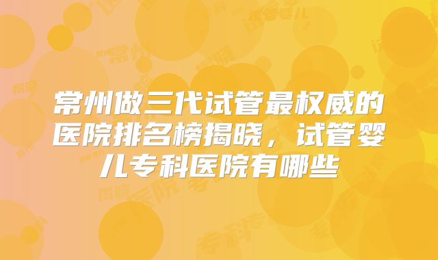 常州做三代试管最权威的医院排名榜揭晓,试管婴儿专科医院有哪些
