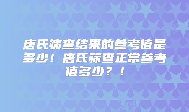 唐氏筛查结果的参考值是多少！唐氏筛查正常参考值多少？！