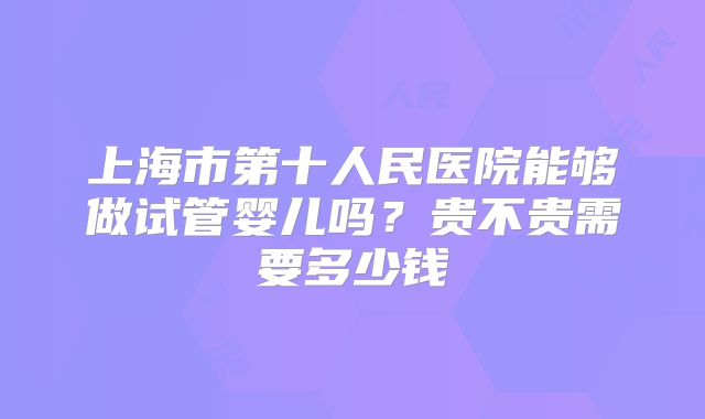 上海市第十人民医院能够做试管婴儿吗？贵不贵需要多少钱