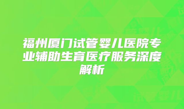 福州厦门试管婴儿医院专业辅助生育医疗服务深度解析