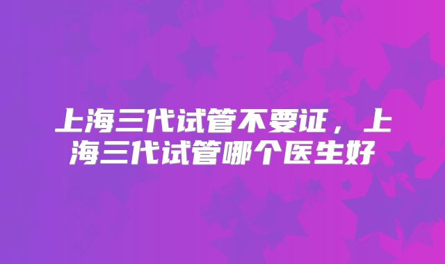 上海三代试管不要证，上海三代试管哪个医生好
