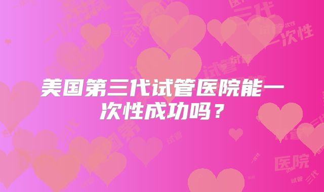 美国第三代试管医院能一次性成功吗？