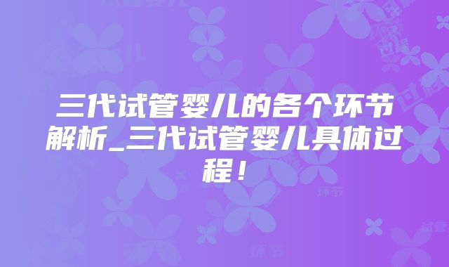 三代试管婴儿的各个环节解析_三代试管婴儿具体过程！
