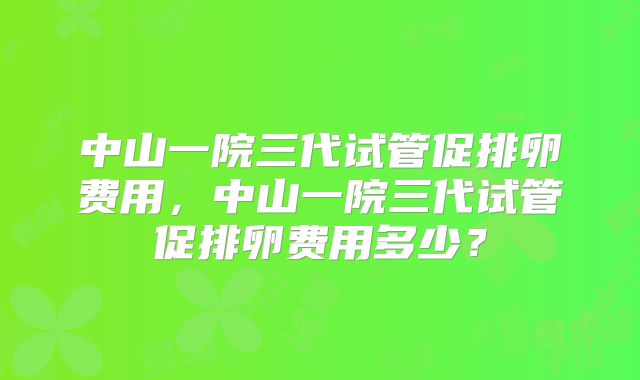 中山一院三代试管促排卵费用，中山一院三代试管促排卵费用多少？