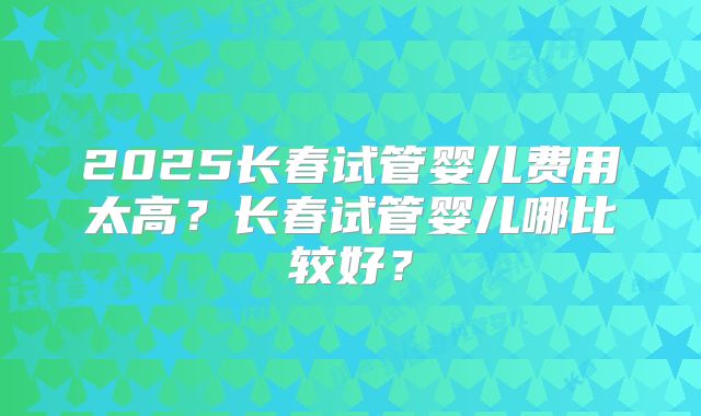 2025长春试管婴儿费用太高？长春试管婴儿哪比较好？