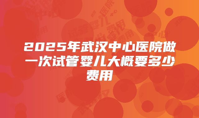 2025年武汉中心医院做一次试管婴儿大概要多少费用