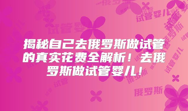 揭秘自己去俄罗斯做试管的真实花费全解析！去俄罗斯做试管婴儿！