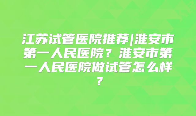 江苏试管医院推荐|淮安市第一人民医院?淮安市第一人民医院做试管怎么样?