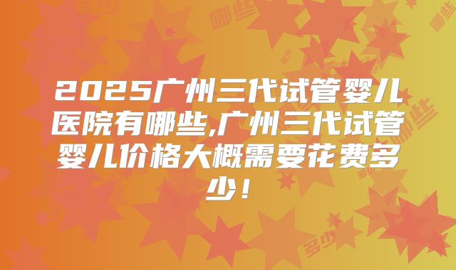 2025广州三代试管婴儿医院有哪些,广州三代试管婴儿价格大概需要花费多少！