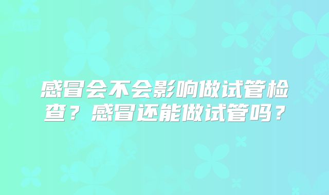 感冒会不会影响做试管检查？感冒还能做试管吗？