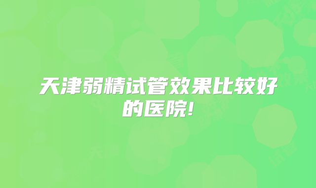 天津弱精试管效果比较好的医院!
