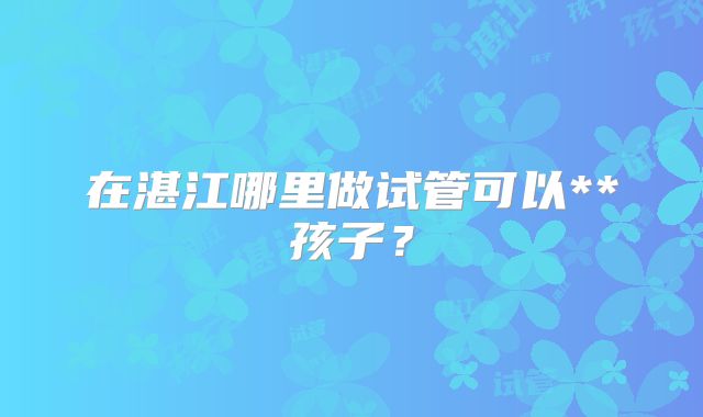 在湛江哪里做试管可以**孩子？
