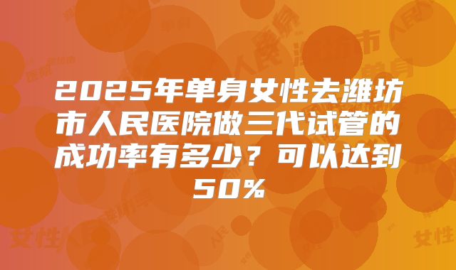 2025年单身女性去潍坊市人民医院做三代试管的成功率有多少?可以达到50%