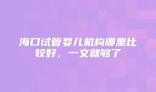海口试管婴儿机构哪里比较好,一文就够了