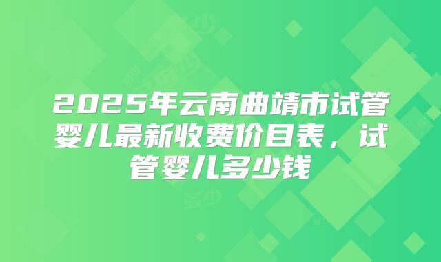 2025年云南曲靖市试管婴儿最新收费价目表，试管婴儿多少钱