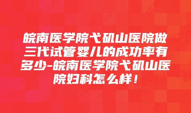皖南医学院弋矶山医院做三代试管婴儿的成功率有多少-皖南医学院弋矶山医院妇科怎么样!