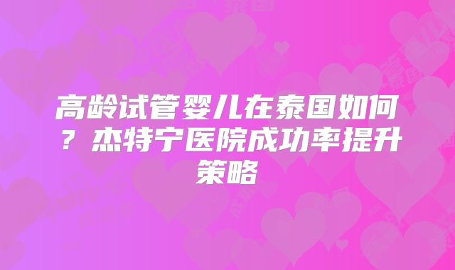 高龄试管婴儿在泰国如何？杰特宁医院成功率提升策略