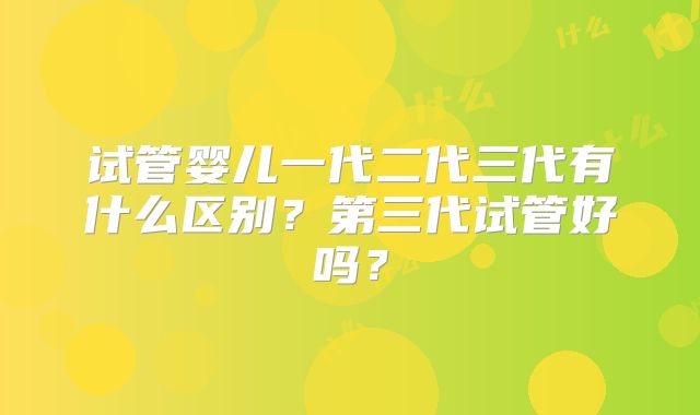 试管婴儿一代二代三代有什么区别?第三代试管好吗?