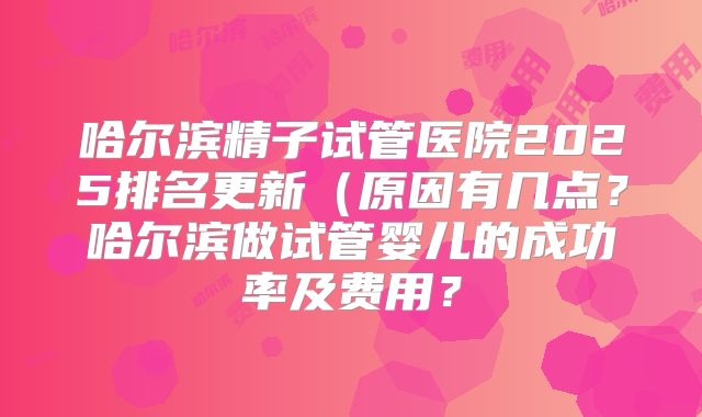 哈尔滨精子试管医院2025排名更新(原因有几点?哈尔滨做试管婴儿的成功率及费用?