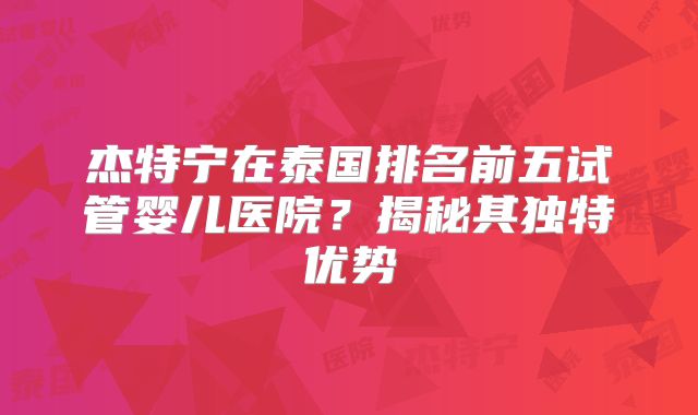 杰特宁在泰国排名前五试管婴儿医院？揭秘其独特优势