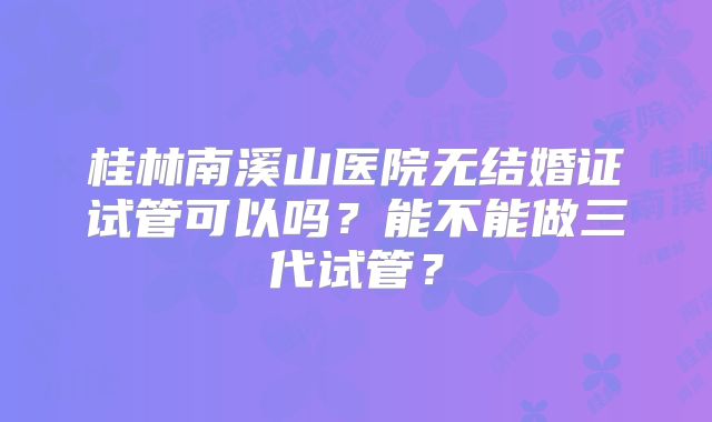 桂林南溪山医院无结婚证试管可以吗？能不能做三代试管？