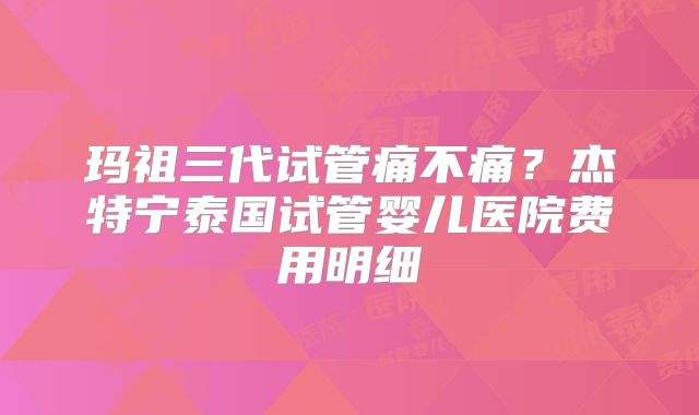 玛祖三代试管痛不痛？杰特宁泰国试管婴儿医院费用明细