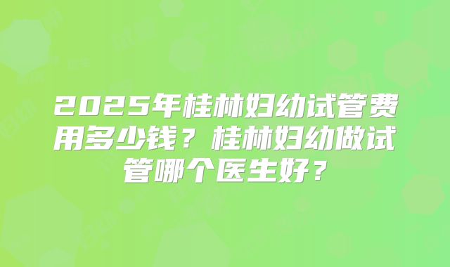 2025年桂林妇幼试管费用多少钱?桂林妇幼做试管哪个医生好?