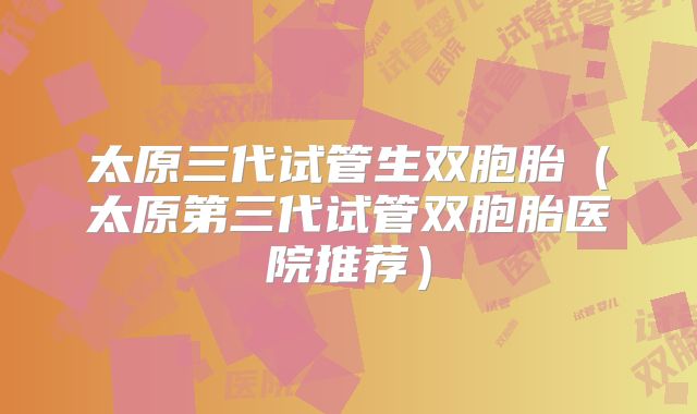 太原三代试管生双胞胎（太原第三代试管双胞胎医院推荐）