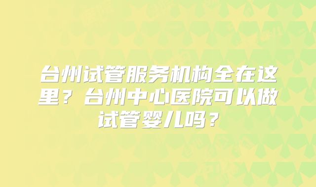 台州试管服务机构全在这里？台州中心医院可以做试管婴儿吗？