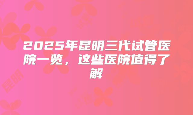 2025年昆明三代试管医院一览，这些医院值得了解