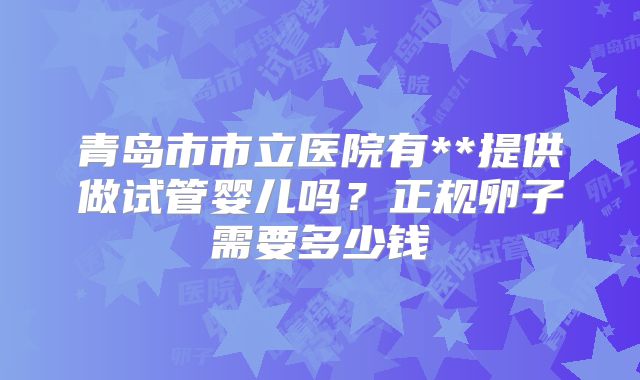 青岛市市立医院有**提供做试管婴儿吗？正规卵子需要多少钱
