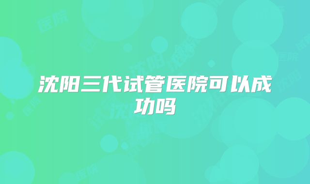 沈阳三代试管医院可以成功吗